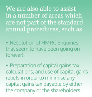 We are also able to assist in a number of areas which are not part of the standard annual procedures, such as, Resolution of HMRC Enquiries that seem to have been going on forever! Preparation of capital gains tax calculations, and use of capital gains reliefs in order to minimise any capital gains tax payable by either the company or the shareholders.